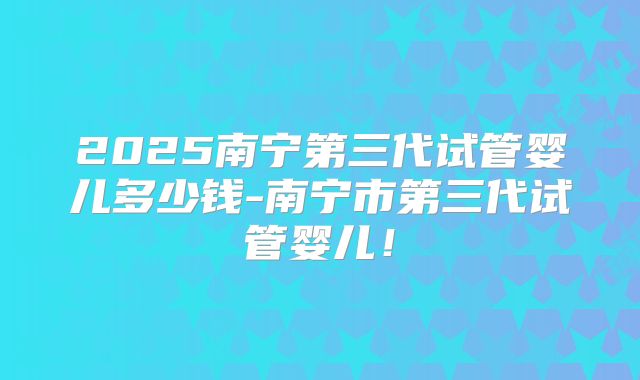 2025南宁第三代试管婴儿多少钱-南宁市第三代试管婴儿！