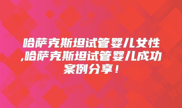 哈萨克斯坦试管婴儿女性,哈萨克斯坦试管婴儿成功案例分享！