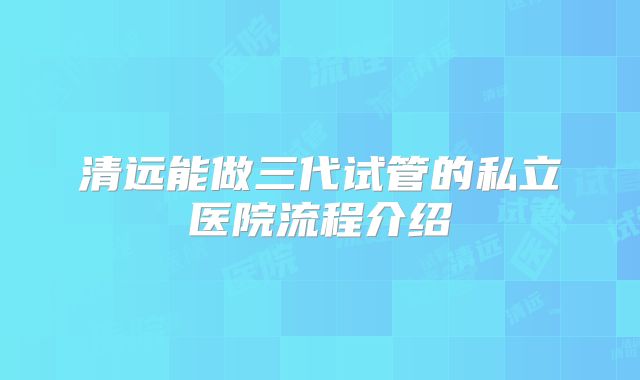 清远能做三代试管的私立医院流程介绍