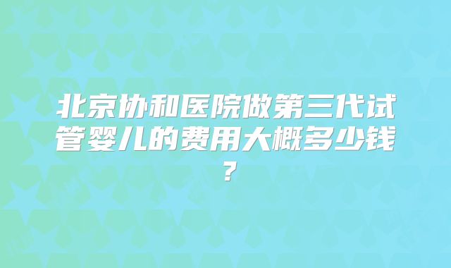 北京协和医院做第三代试管婴儿的费用大概多少钱?