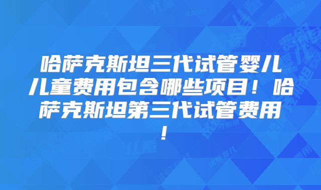 哈萨克斯坦三代试管婴儿儿童费用包含哪些项目！哈萨克斯坦第三代试管费用！