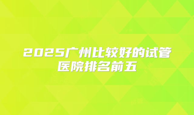 2025广州比较好的试管医院排名前五
