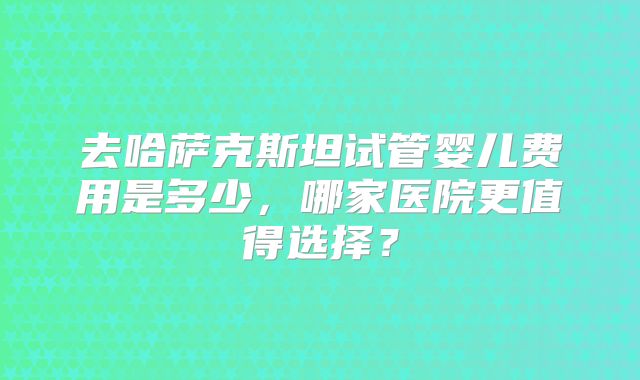 去哈萨克斯坦试管婴儿费用是多少，哪家医院更值得选择？