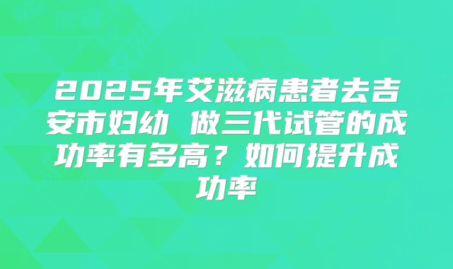 2025年艾滋病患者去吉安市妇幼 做三代试管的成功率有多高？如何提升成功率
