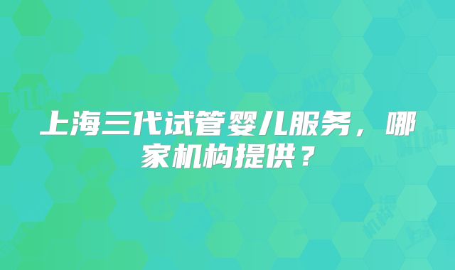 上海三代试管婴儿服务,哪家机构提供?