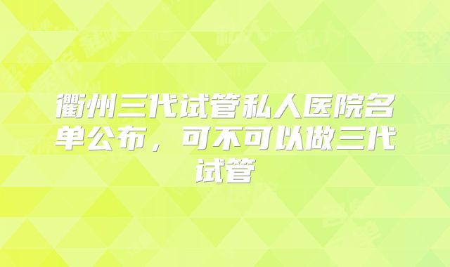 衢州三代试管私人医院名单公布，可不可以做三代试管