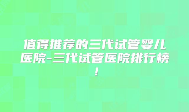 值得推荐的三代试管婴儿医院-三代试管医院排行榜！