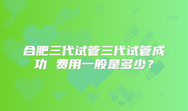 合肥三代试管三代试管成功 费用一般是多少？