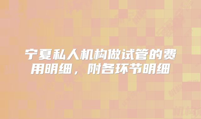 宁夏私人机构做试管的费用明细，附各环节明细