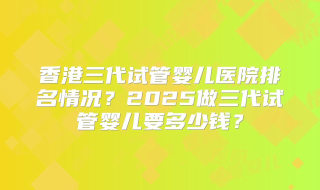 香港三代试管婴儿医院排名情况？2025做三代试管婴儿要多少钱？