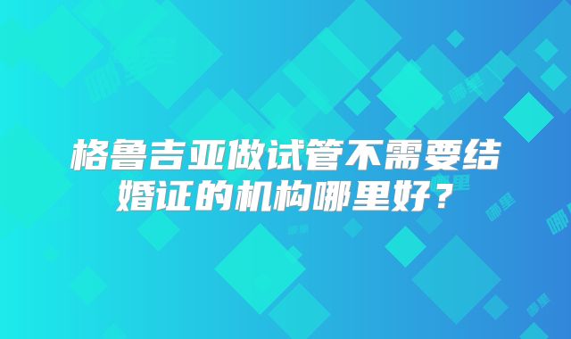 格鲁吉亚做试管不需要结婚证的机构哪里好?