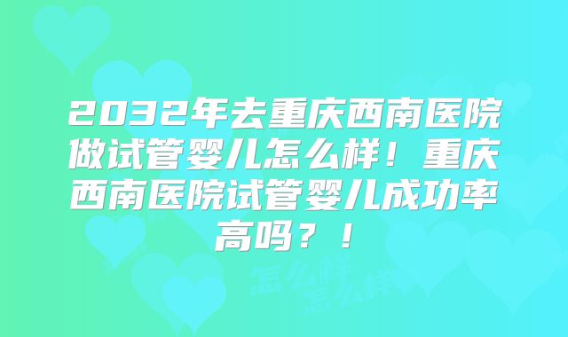2032年去重庆西南医院做试管婴儿怎么样！重庆西南医院试管婴儿成功率高吗？！