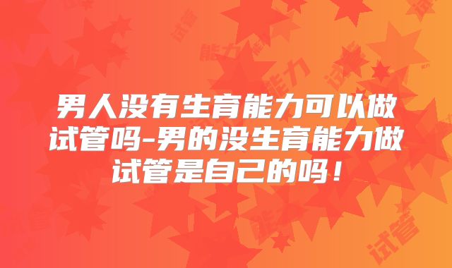 男人没有生育能力可以做试管吗-男的没生育能力做试管是自己的吗！