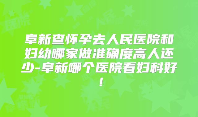 阜新查怀孕去人民医院和妇幼哪家做准确度高人还少-阜新哪个医院看妇科好！