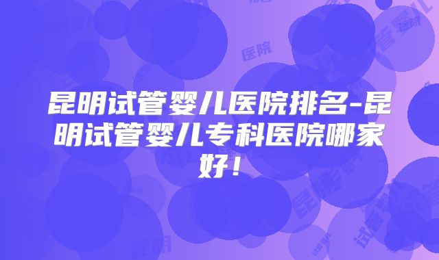 昆明试管婴儿医院排名-昆明试管婴儿专科医院哪家好！