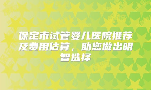 保定市试管婴儿医院推荐及费用估算，助您做出明智选择