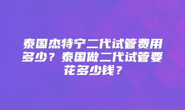 泰国杰特宁二代试管费用多少?泰国做二代试管要花多少钱?