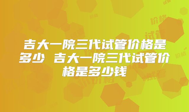 吉大一院三代试管价格是多少 吉大一院三代试管价格是多少钱