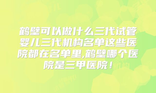 鹤壁可以做什么三代试管婴儿三代机构名单这些医院都在名单里,鹤壁哪个医院是三甲医院！
