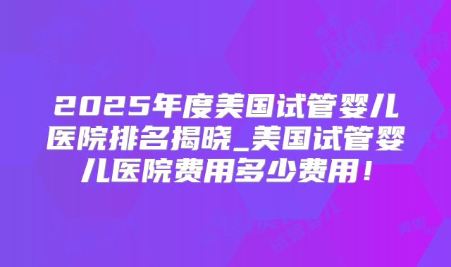 2025年度美国试管婴儿医院排名揭晓_美国试管婴儿医院费用多少费用!