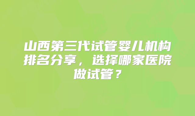 山西第三代试管婴儿机构排名分享,选择哪家医院做试管?