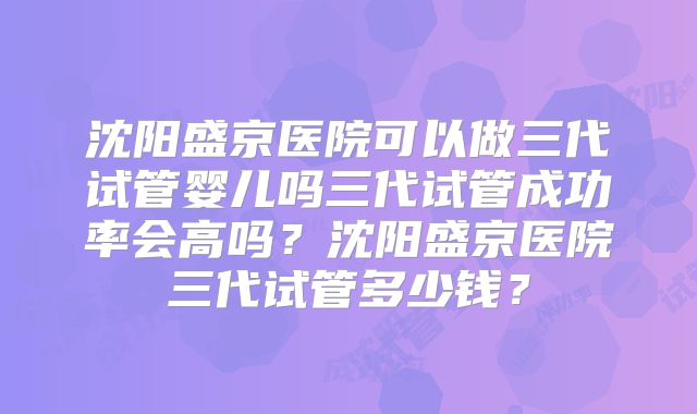 沈阳盛京医院可以做三代试管婴儿吗三代试管成功率会高吗?沈阳盛京医院三代试管多少钱?