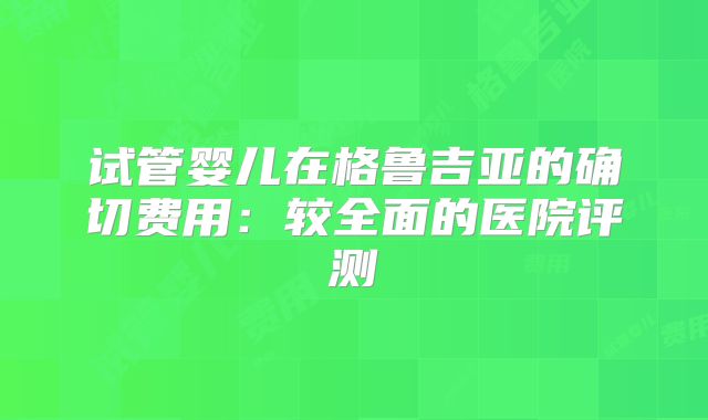 试管婴儿在格鲁吉亚的确切费用:较全面的医院评测