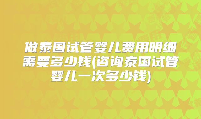 做泰国试管婴儿费用明细需要多少钱(咨询泰国试管婴儿一次多少钱)