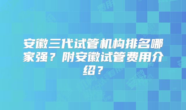 安徽三代试管机构排名哪家强？附安徽试管费用介绍？