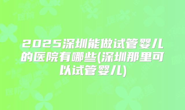 2025深圳能做试管婴儿的医院有哪些(深圳那里可以试管婴儿)