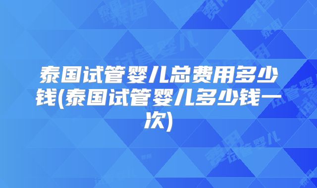泰国试管婴儿总费用多少钱(泰国试管婴儿多少钱一次)