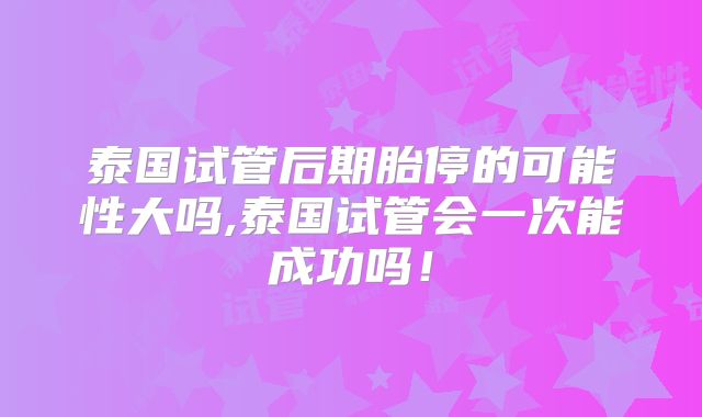 泰国试管后期胎停的可能性大吗,泰国试管会一次能成功吗!
