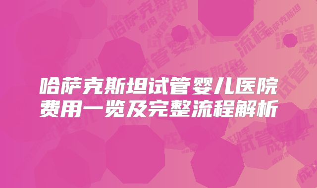 哈萨克斯坦试管婴儿医院费用一览及完整流程解析
