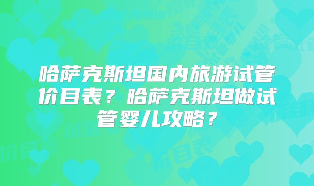 哈萨克斯坦国内旅游试管价目表？哈萨克斯坦做试管婴儿攻略？