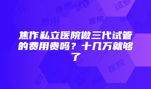 焦作私立医院做三代试管的费用贵吗？十几万就够了