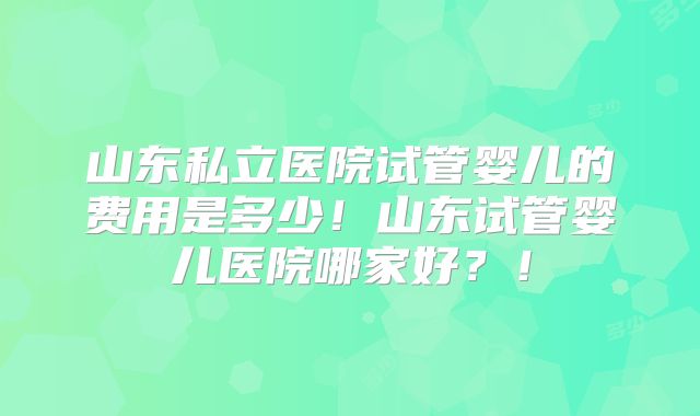 山东私立医院试管婴儿的费用是多少！山东试管婴儿医院哪家好？！