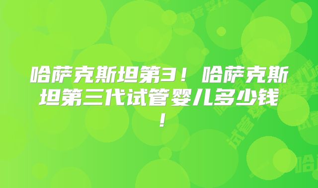 哈萨克斯坦第3！哈萨克斯坦第三代试管婴儿多少钱！