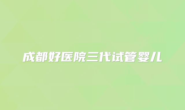 成都好医院三代试管婴儿