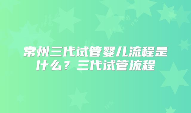 常州三代试管婴儿流程是什么?三代试管流程