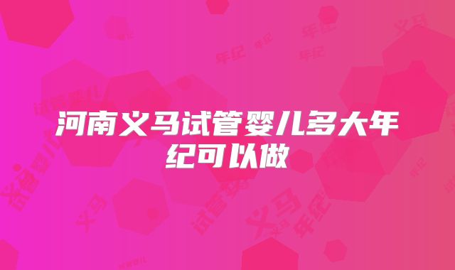 河南义马试管婴儿多大年纪可以做