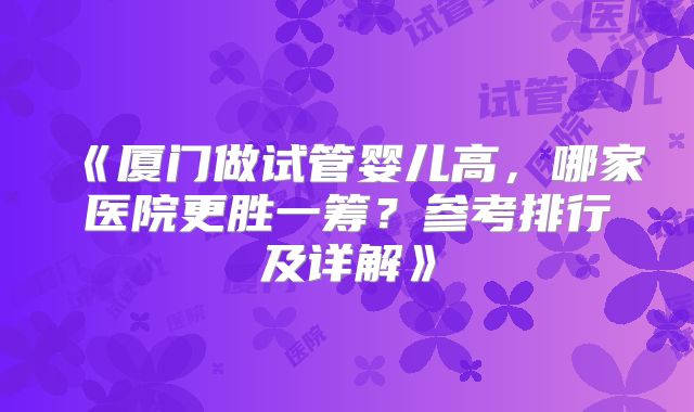 《厦门做试管婴儿高，哪家医院更胜一筹？参考排行及详解》