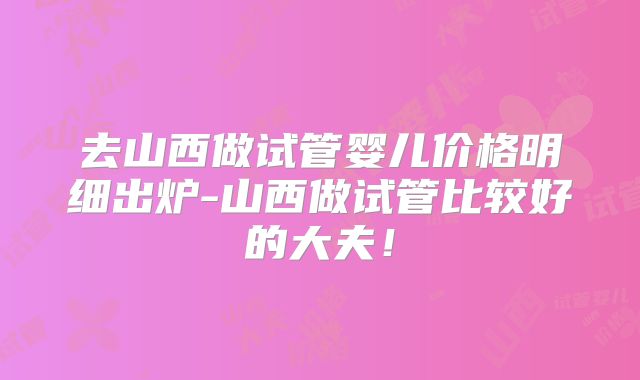 去山西做试管婴儿价格明细出炉-山西做试管比较好的大夫!