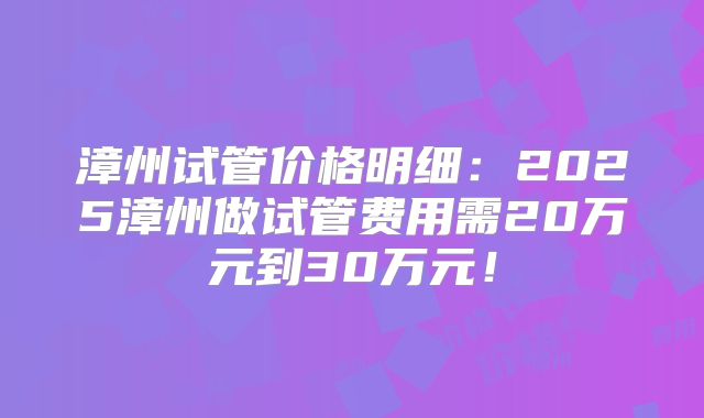 漳州试管价格明细:2025漳州做试管费用需20万元到30万元!