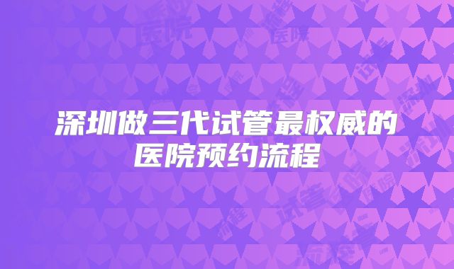 深圳做三代试管最权威的医院预约流程