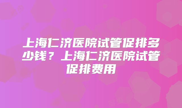 上海仁济医院试管促排多少钱?上海仁济医院试管促排费用