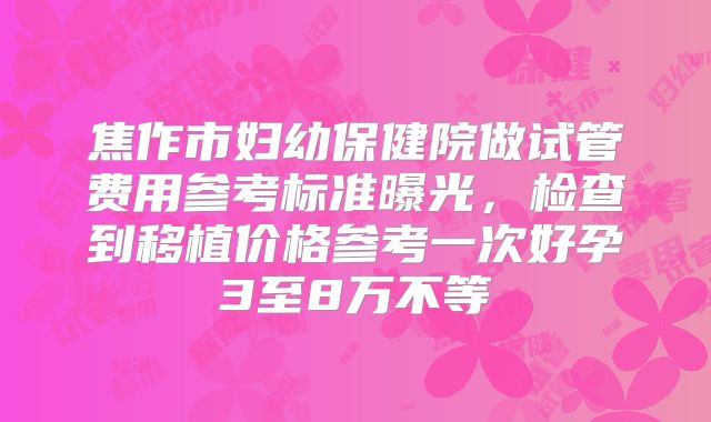 焦作市妇幼保健院做试管费用参考标准曝光，检查到移植价格参考一次好孕3至8万不等