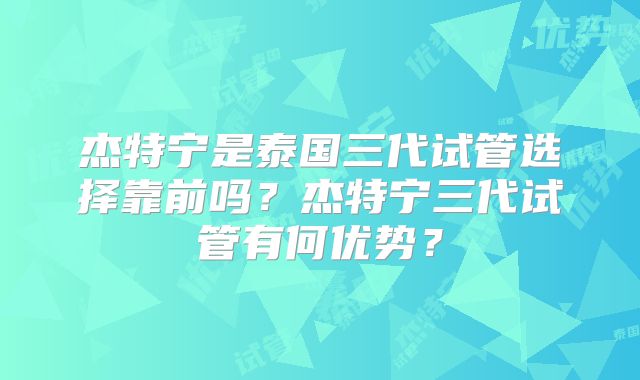 杰特宁是泰国三代试管选择靠前吗？杰特宁三代试管有何优势？