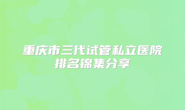 重庆市三代试管私立医院排名锦集分享