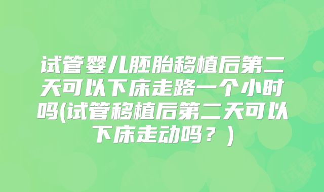 试管婴儿胚胎移植后第二天可以下床走路一个小时吗(试管移植后第二天可以下床走动吗?)