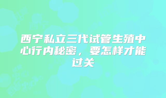 西宁私立三代试管生殖中心行内秘密，要怎样才能过关